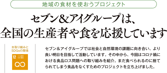 地域の食材を使おうプロジェクト セブン&アイグループは、全国の生産者や食を応援しています 本取り組みとSDGsの関係 セブン&アイグループでは社会と自然環境の課題に向き合い、より良い明日を目指して活動しています。その中から、今回はコロナ禍における食品ロス問題への取り組みを紹介。まだ食べられるのに捨てられてしまう食品をなくすためのプロジェクトを立ち上げました。