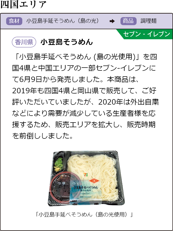 四国エリア 食材 小豆島手延べそうめん（島の光）商品 調理麺 セブン-イレブン 香川県 小豆島そうめん 「小豆島手延べそうめん(島の光使用)」を四国4県と中国エリアの一部セブン-イレブンにて6月9日から発売しました。本商品は、2019年も四国4県と岡山県で販売して、ご好評いただいていましたが、2020年は外出自粛などにより需要が減少している生産者様を応援するため、販売エリアを拡大し、販売時期を前倒ししました。 「小豆島手延べそうめん（島の光使用）」