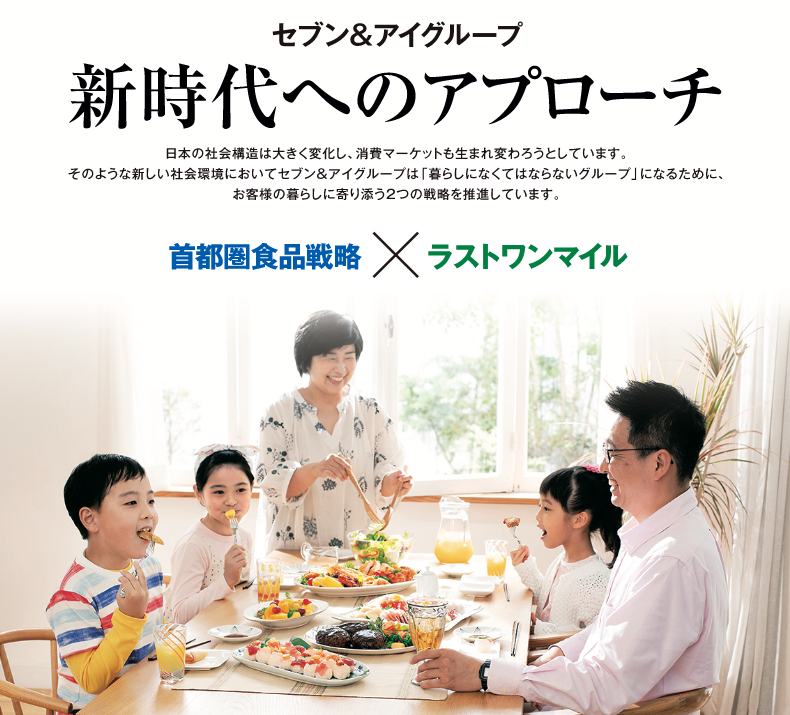 セブン&アイグループ 新時代へのアプローチ 日本の社会構造は大きく変化し、消費マーケットも生まれ変わろうとしています。そのような新しい社会環境においてセブン&アイグループは「暮らしになくてはならないグループ」になるために、お客様の暮らしに寄り添う2つの戦略を推進しています。首都圏食品戦略×ラストワンマイル