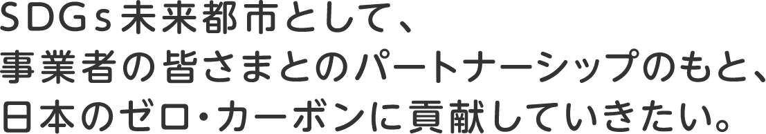 SDGs未来都市として、事業者の皆さまとのパートナーシップのもと、日本のゼロ・カーボンに貢献していきたい。