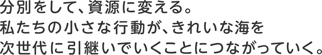 分別をして、資源に変える。私たちの小さな行動が、きれいな海を次世代に引継いでいくことにつながっていく。