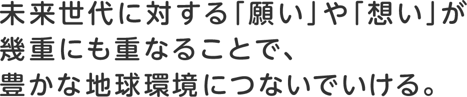 未来世代に対する「願い」や「想い」が幾重にも重なることで、豊かな地球環境につないでいける。