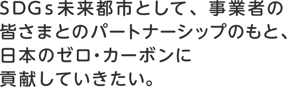 SDGs未来都市として、事業者の皆さまとのパートナーシップのもと、日本のゼロ・カーボンに貢献していきたい。