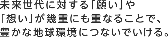 未来世代に対する「願い」や「想い」が幾重にも重なることで、豊かな地球環境につないでいける。