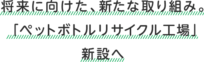 将来に向けた、新たな取り組み。「ペットボトルリサイクル工場」新設へ