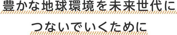 豊かな地球環境を未来世代につないでいくために