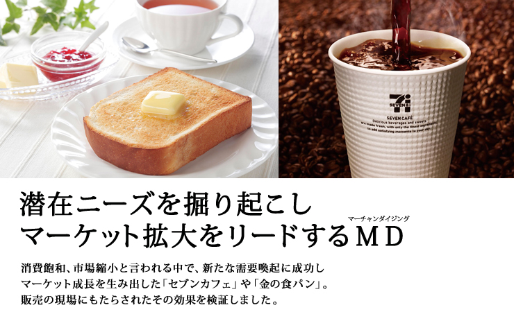潜在ニーズを掘り起こしマーケット拡大をリードするＭＤ（マーチャンダイジング）　消費飽和、市場縮小と言われる中で、新たな需要喚起に成功しマーケット成長を生み出した「セブンカフェ」や「金の食パン」。販売の現場にもたらされたその効果を検証しました。