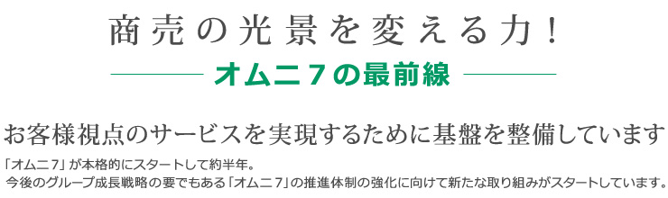 商売の光景を変える力！-オムニ７の最前線-　お客様視点のサービスを実現するために基盤を整備しています　「オムニ7」が本格的にスタートして約半年。今後のグループ成長戦略の要でもある「オムニ７」の推進体制の強化に向けて新たな取り組みがスタートしています。