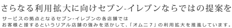 さらなる利用拡大に向けセブン-イレブンならではの提案を　サービスの拠点となるセブン‐イレブンの各店舗ではお客様と接するというリアル店舗の強みを活かして、「オムニ7」の利用拡大を推進しています。