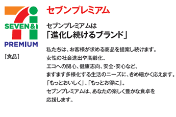 セブンプレミアムは「進化し続けるブランド」[食品]私たちは、お客様が求める商品を提案し続けます。女性の社会進出や高齢化、エコへの関心、健康志向、安全・安心など、ますます多様化する生活のニーズに、きめ細かく応えます。「もっとおいしく」、「もっとお得に」。セブンプレミアムは、あなたの楽しく豊かな食卓を応援します。