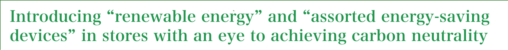 Introducing "renewable energy" and "assorted energy-saving devices" in stores with an eye to achieving carbon neutrality