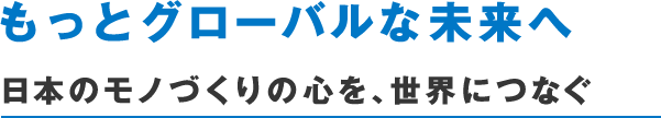 もっとグローバルな未来へ　日本のモノづくりの心を、世界につなぐ