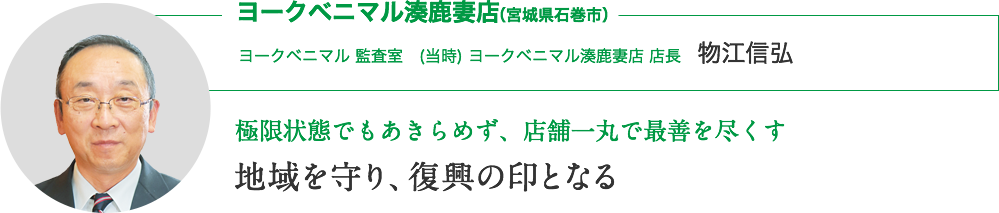 ヨークベニマル湊鹿妻店（宮城県石巻市）｜ヨークベニマル監査室　(当時) ヨークベニマル湊鹿妻店 店長　物江信弘｜当時の想い 極限状態でもあきらめず、店舗一丸で最善を尽くす｜地域を守り、復興の印となる