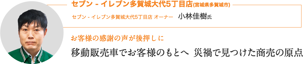 セブン - イレブン多賀城大代5丁目店(宮城県多賀城市)｜セブン ‐ イレブン多賀城大代5丁目店 オーナー　小林佳樹氏｜お客様の感謝の声が後押しに｜移動販売でお客様のもとへ 災禍で見つけた商売の原点