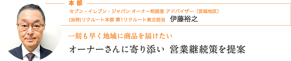 本部｜セブン ‐ イレブン・ジャパン オーナー相談室 アドバイザー（宮城地区）　伊藤裕之｜一刻も早く地域に商品を届けたい｜オーナーさんに寄り添い、営業継続策を提案