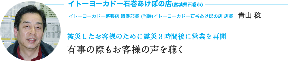 イトーヨーカドー石巻あけぼの店(宮城県石巻市)｜イトーヨーカドー幕張店 販促部長 (当時)イトーヨーカドー石巻あけぼの店 店長　青山 稔｜被災したお客様のために震災３時間後に営業を再開｜有事の際もお客様の声を聴く