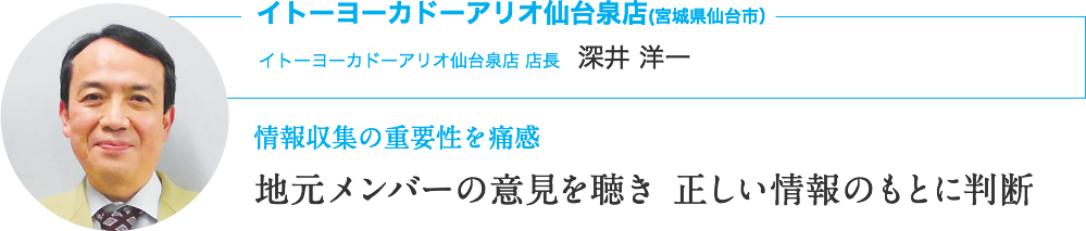 イトーヨーカドーアリオ仙台泉店(宮城県仙台市）｜イトーヨーカドーアリオ仙台泉店 店長　深井 洋一｜情報収集の重要性を痛感｜地元メンバーの意見を聴き 正しい情報のもとに判断