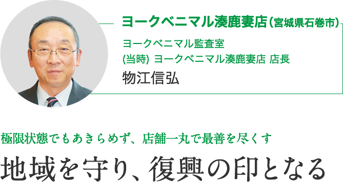 ヨークベニマル湊鹿妻店（宮城県石巻市）｜ヨークベニマル監査室　(当時) ヨークベニマル湊鹿妻店 店長　物江信弘｜当時の想い 極限状態でもあきらめず、店舗一丸で最善を尽くす｜地域を守り、復興の印となる