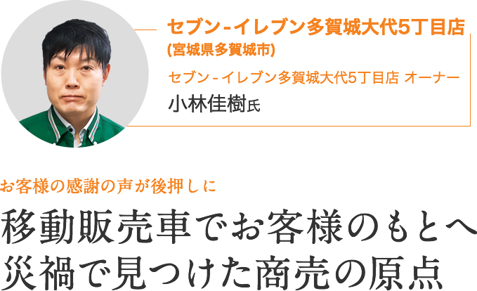 セブン - イレブン多賀城大代5丁目店(宮城県多賀城市)｜セブン ‐ イレブン多賀城大代5丁目店 オーナー　小林佳樹氏｜お客様の感謝の声が後押しに｜移動販売でお客様のもとへ 災禍で見つけた商売の原点