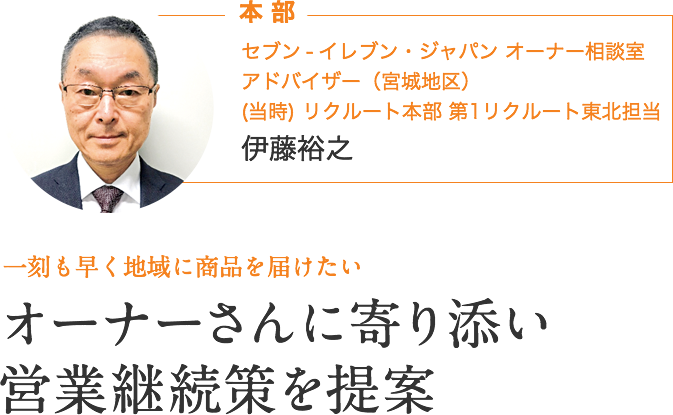 本部｜セブン ‐ イレブン・ジャパン オーナー相談室 アドバイザー（宮城地区）　伊藤裕之｜一刻も早く地域に商品を届けたい｜オーナーさんに寄り添い、営業継続策を提案