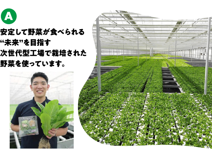 安定して野菜が食べられる“未来”を目指す次世代型工場で栽培された野菜を使っています。