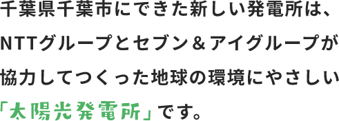 千葉県千葉市にできた新しい発電所は、NTTグループとセブン＆アイグループが協力してつくった地球の環境にやさしい「太陽光発電所」です。