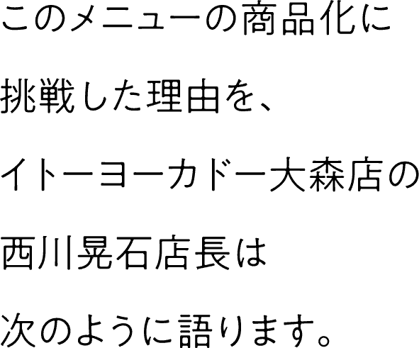 このメニューの商品化に挑戦した理由を、イトーヨーカドー大森店の西川晃石店長は次のように語ります。