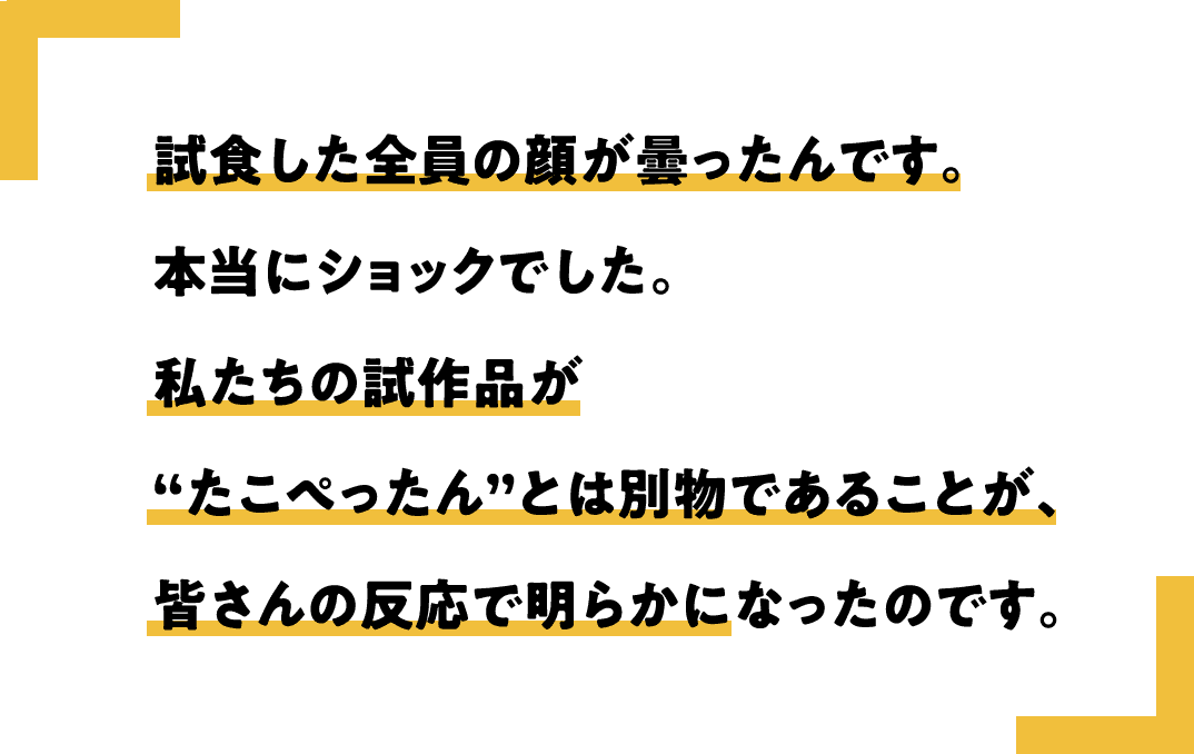 試食した全員の顔が曇ったんです。本当にショックでした。私たちの試作品が“たこぺったん”とは別物であることが、皆さんの反応で明らかになったのです。