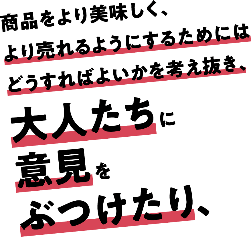 商品をより美味しく、より売れるようにするためにはどうすればよいかを考え抜き、大人たちに意見をぶつけたり、