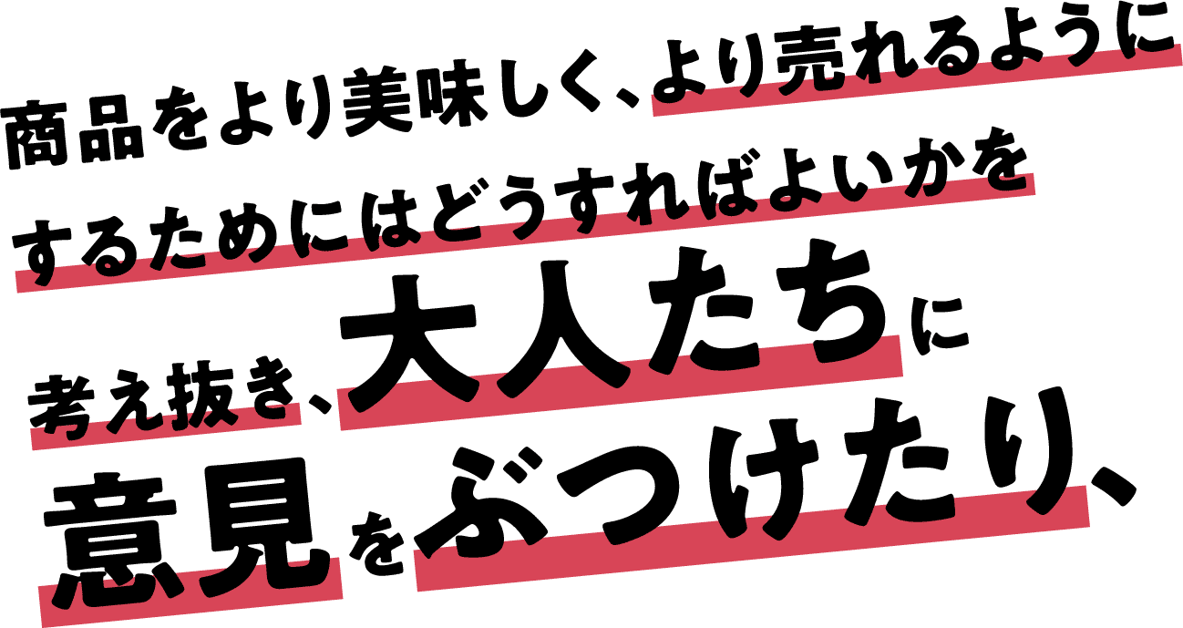 商品をより美味しく、より売れるようにするためにはどうすればよいかを考え抜き、大人たちに意見をぶつけたり、