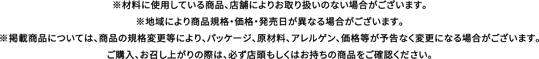 ※材料に使用している商品、店舗によりお取り扱いのない場合がございます。※地域により商品規格・価格・発売日が異なる場合がございます。※掲載商品については、商品の規格変更等により、パッケージ、原材料、アレルゲン、価格等が予告なく変更になる場合がございます。ご購入、お召し上がりの際は、必ず店頭もしくはお持ちの商品をご確認ください。