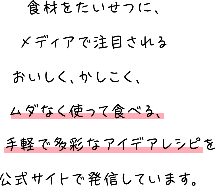 食材をたいせつに、メディアで注目されるおいしく、かしこく、ムダなく使って食べる、手軽で多彩なアイデアレシピを公式サイトで発信しています。