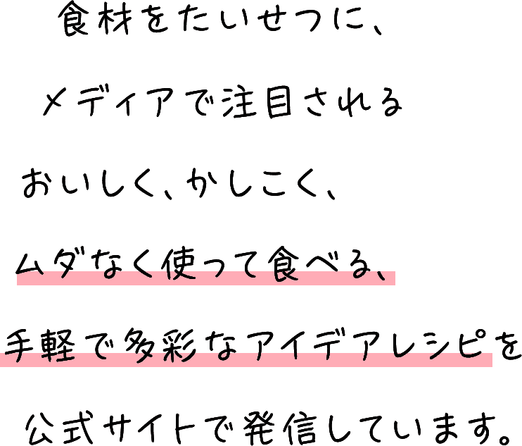 食材をたいせつに、メディアで注目されるおいしく、かしこく、ムダなく使って食べる、手軽で多彩なアイデアレシピを公式サイトで発信しています。