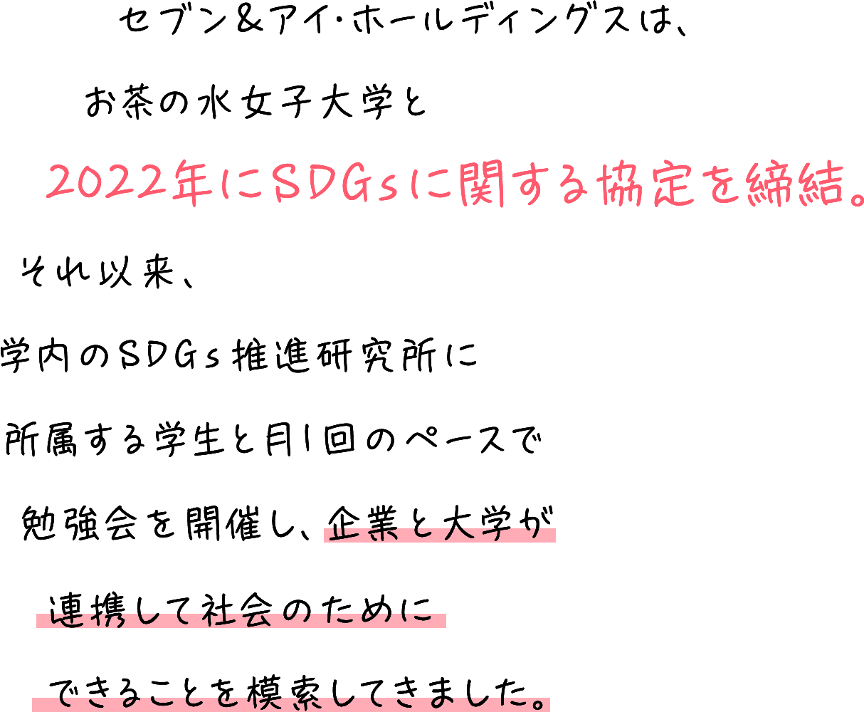 セブン&アイ・ホールディングスは、お茶の水女子大学と2022年にSDGsに関する協定を締結。それ以来、学内のSDGs推進研究所に所属する学生と月1回のペースで勉強会を開催し、企業と大学が連携して社会のためにできることを模索してきました。