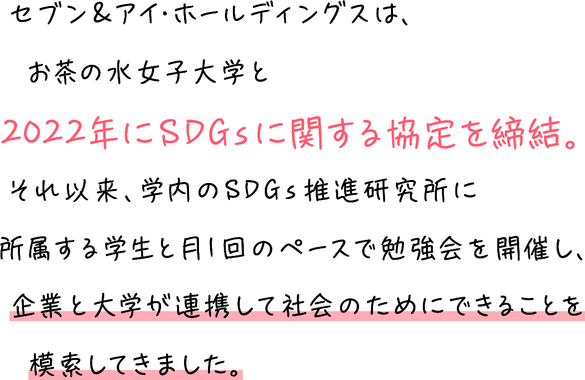 セブン&アイ・ホールディングスは、お茶の水女子大学と2022年にSDGsに関する協定を締結。それ以来、学内のSDGs推進研究所に所属する学生と月1回のペースで勉強会を開催し、企業と大学が連携して社会のためにできることを模索してきました。