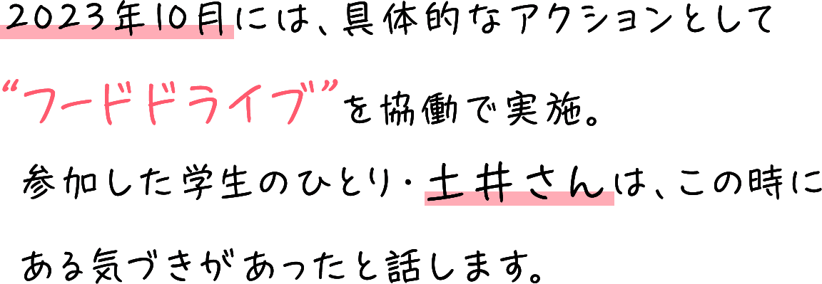 2023年10月には、具体的なアクションとして“フードドライブ”を協働で実施。参加した学生のひとり・土井さんは、この時にある気づきがあったと話します。