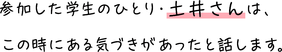 参加した学生のひとり・土井さんは、この時にある気づきがあったと話します。​