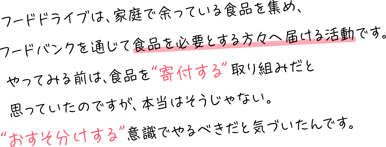 フードドライブは、家庭で余っている食品を集め、フードバンクを通じて食品を必要とする方々へ届ける活動です。やってみる前は、食品を“寄付する”取り組みだと思っていたのですが、本当はそうじゃない。“おすそ分けする”意識でやるべきだと気づいたんです。​