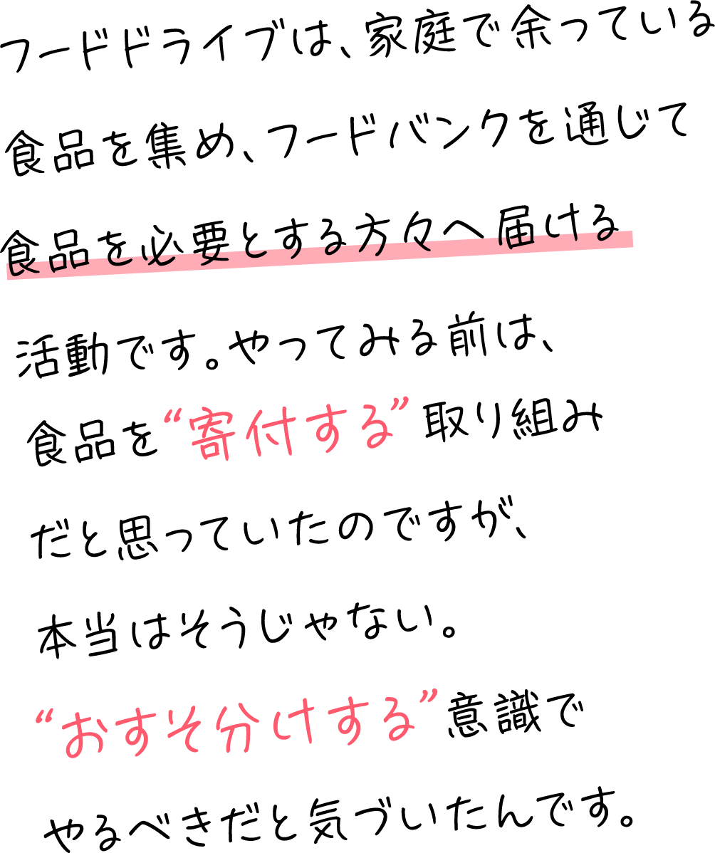 フードドライブは、家庭で余っている食品を集め、フードバンクを通じて食品を必要とする方々へ届ける活動です。やってみる前は、食品を“寄付する”取り組みだと思っていたのですが、本当はそうじゃない。“おすそ分けする”意識でやるべきだと気づいたんです。​