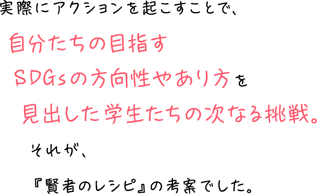 実際にアクションを起こすことで、自分たちの目指すSDGsの方向性やあり方を見出した学生たちの次なる挑戦。それが、『賢者のレシピ』の考案でした。