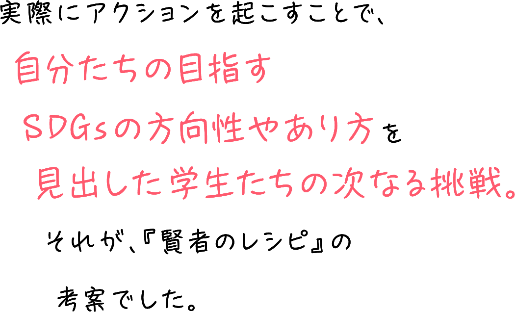 実際にアクションを起こすことで、自分たちの目指すSDGsの方向性やあり方を見出した学生たちの次なる挑戦。それが、『賢者のレシピ』の考案でした。