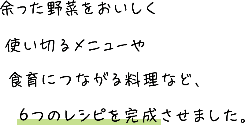 余った野菜をおいしく使い切るメニューや食育につながる料理など、6つのレシピを完成させました。