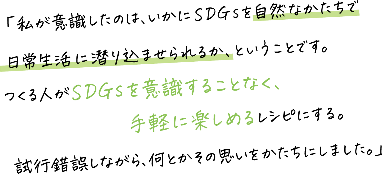 「私が意識したのは、いかにSDGsを自然なかたちで日常生活に潜り込ませられるか、ということです。つくる人がSDGsを意識することなく、手軽に楽しめるレシピにする。試行錯誤しながら、何とかその思いをかたちにしました。」